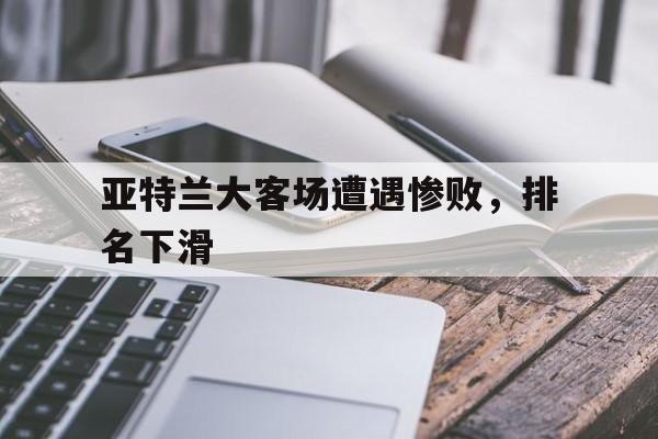 关于亚特兰大客场遭遇惨败,排名下滑的信息 关于亚特兰大客场遭遇惨败,排名下滑的信息